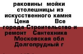 раковины, мойки, столешницы из искусственного камня › Цена ­ 15 000 - Все города Строительство и ремонт » Сантехника   . Московская обл.,Долгопрудный г.